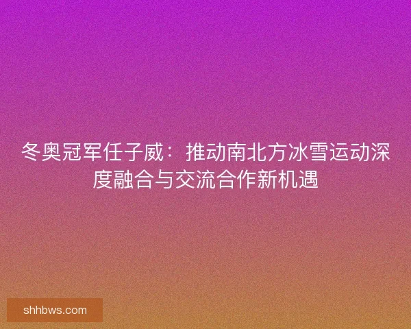冬奥冠军任子威：推动南北方冰雪运动深度融合与交流合作新机遇