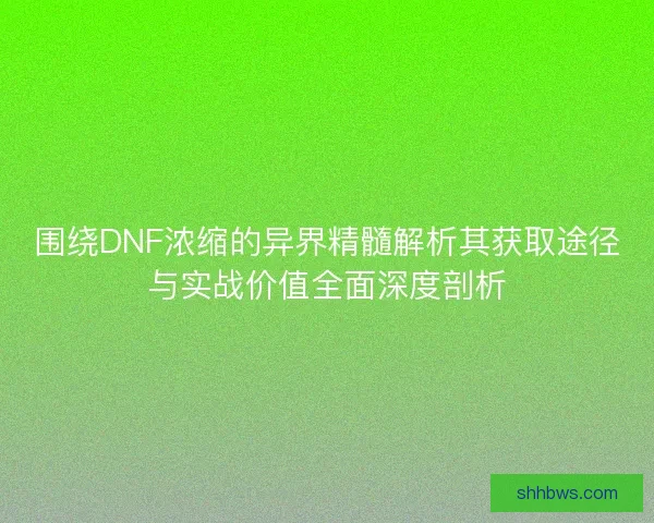 围绕DNF浓缩的异界精髓解析其获取途径与实战价值全面深度剖析