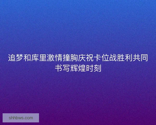 追梦和库里激情撞胸庆祝卡位战胜利共同书写辉煌时刻