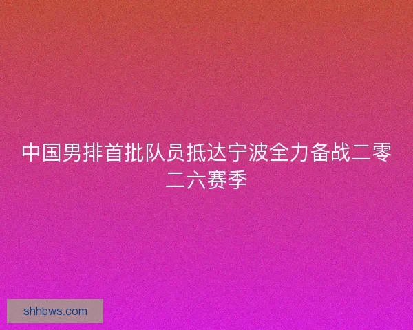 中国男排首批队员抵达宁波全力备战二零二六赛季