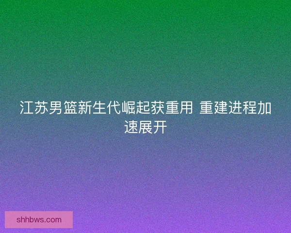 江苏男篮新生代崛起获重用 重建进程加速展开