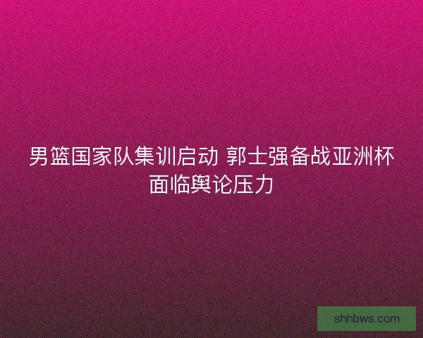 男篮国家队集训启动 郭士强备战亚洲杯面临舆论压力