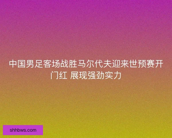 中国男足客场战胜马尔代夫迎来世预赛开门红 展现强劲实力