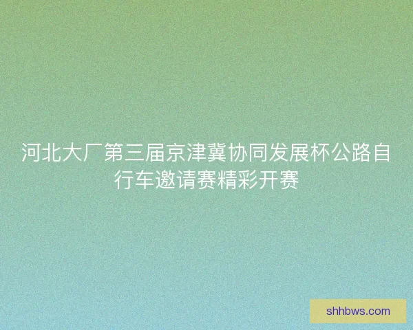 河北大厂第三届京津冀协同发展杯公路自行车邀请赛精彩开赛
