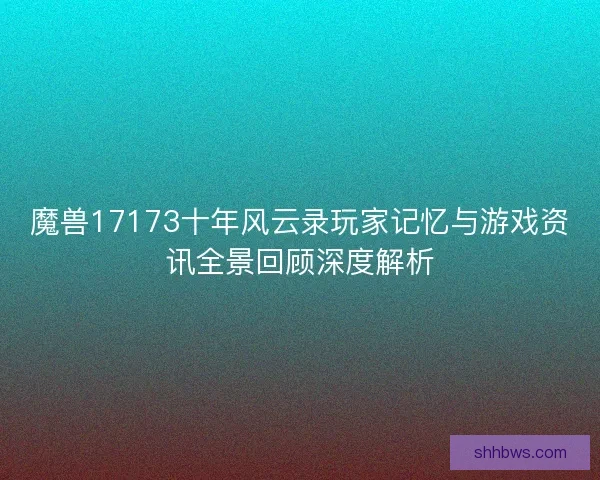 魔兽17173十年风云录玩家记忆与游戏资讯全景回顾深度解析