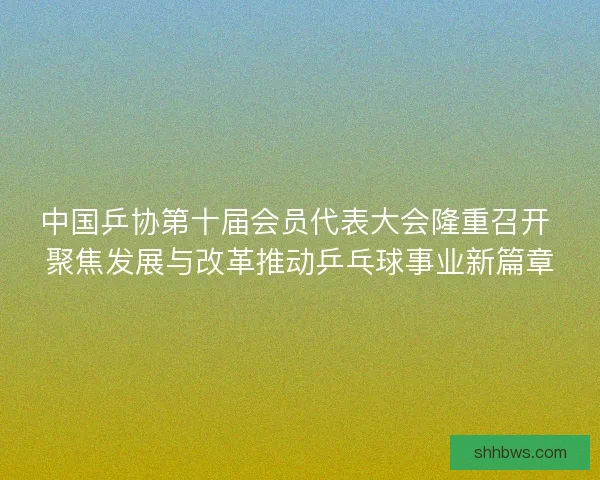 中国乒协第十届会员代表大会隆重召开 聚焦发展与改革推动乒乓球事业新篇章