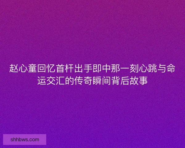 赵心童回忆首杆出手即中那一刻心跳与命运交汇的传奇瞬间背后故事