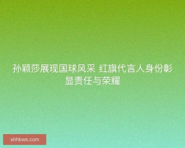 孙颖莎展现国球风采 红旗代言人身份彰显责任与荣耀