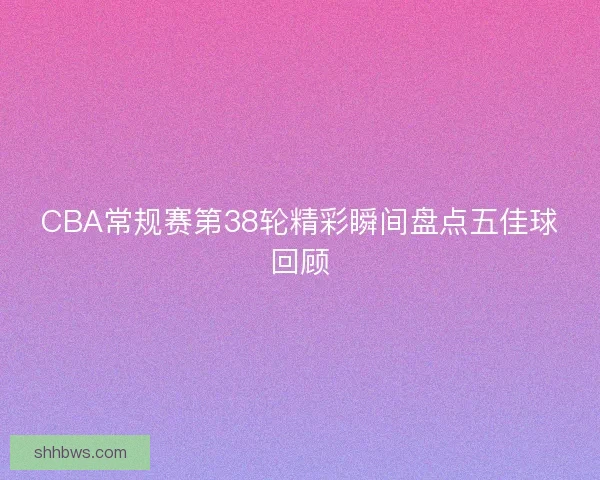 CBA常规赛第38轮精彩瞬间盘点五佳球回顾 CBA常规赛第38轮精彩瞬间盘点五佳球回顾