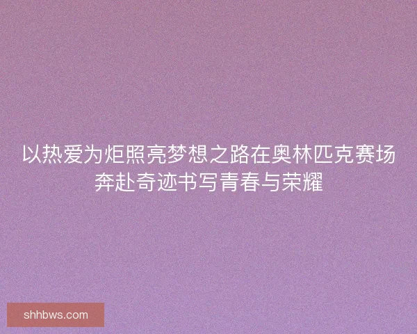 以热爱为炬照亮梦想之路在奥林匹克赛场奔赴奇迹书写青春与荣耀