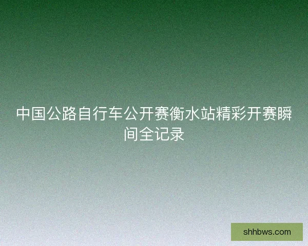 中国公路自行车公开赛衡水站精彩开赛瞬间全记录