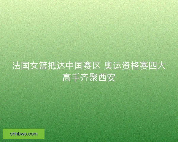 法国女篮抵达中国赛区 奥运资格赛四大高手齐聚西安
