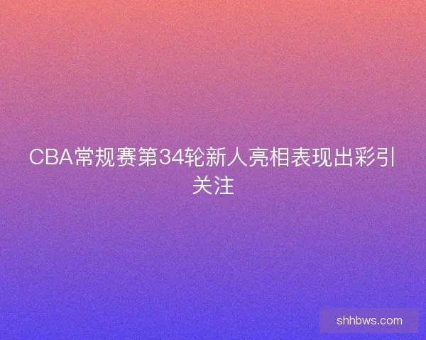 CBA常规赛第34轮新人亮相表现出彩引关注 CBA常规赛第34轮新人亮相表现出彩引关注