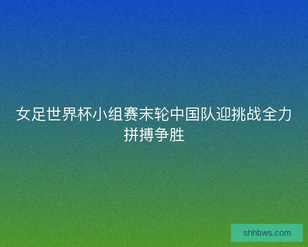 女足世界杯小组赛末轮中国队迎挑战全力拼搏争胜