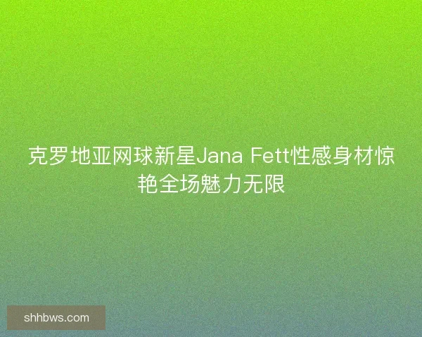 克罗地亚网球新星Jana Fett性感身材惊艳全场魅力无限 克罗地亚网球新星Jana Fett性感身材惊艳全场魅力无限