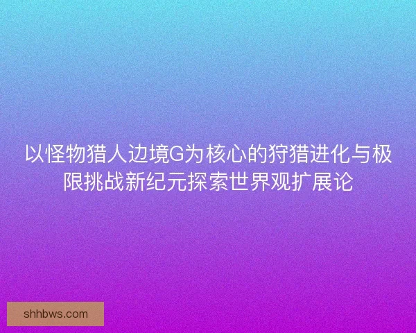以怪物猎人边境G为核心的狩猎进化与极限挑战新纪元探索世界观扩展论